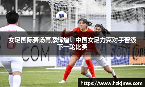 女足国际赛场再添辉煌！中国女足力克对手晋级下一轮比赛