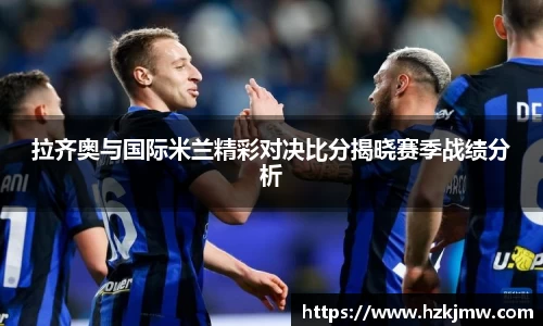 拉齐奥与国际米兰精彩对决比分揭晓赛季战绩分析